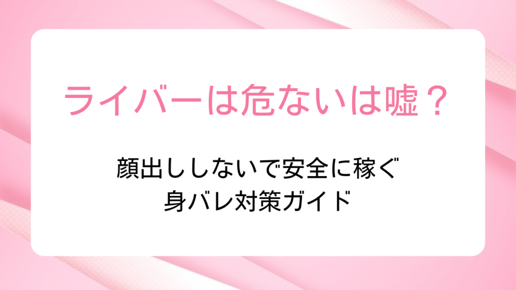 ライバーは危ないは嘘？顔出ししないで安全に稼ぐ身バレ対策ガイド
